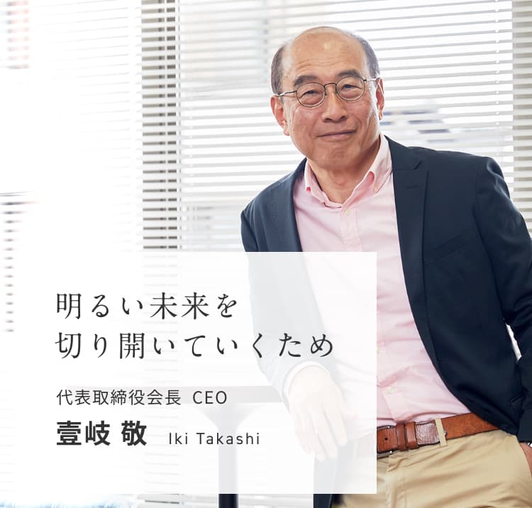 明るい未来を切り開いていくため 代表取締役社長 CEO 壹岐 敬 Iki Takashi