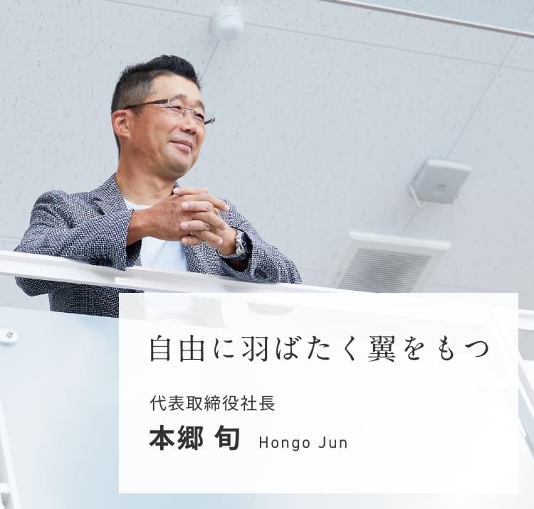 自由に羽ばたく翼をもつ。 代表取締役社長 本郷 旬 Hongo Jun